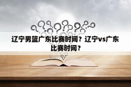 辽宁男篮广东比赛时间？辽宁vs广东比赛时间？