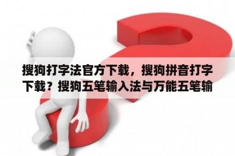 搜狗打字法官方下载，搜狗拼音打字下载？搜狗五笔输入法与万能五笔输入法？