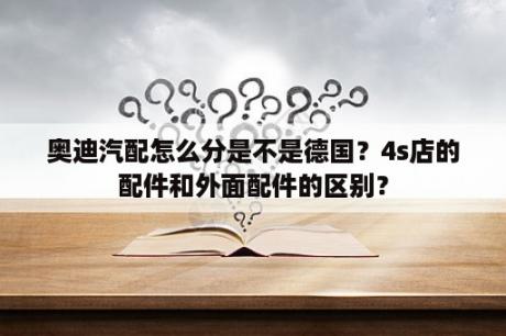 奥迪汽配怎么分是不是德国？4s店的配件和外面配件的区别？