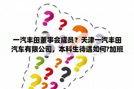 一汽丰田董事会成员？天津一汽丰田汽车有限公司，本科生待遇如何?加班情况怎么样？