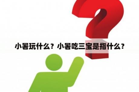 小暑玩什么？小暑吃三宝是指什么？