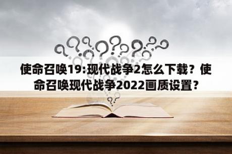 使命召唤19:现代战争2怎么下载？使命召唤现代战争2022画质设置？