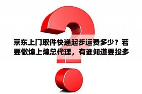 京东上门取件快递起步运费多少？若要做煌上煌总代理，有谁知道要投多少钱？