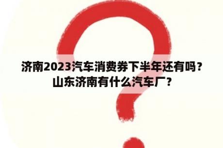 济南2023汽车消费券下半年还有吗？山东济南有什么汽车厂？