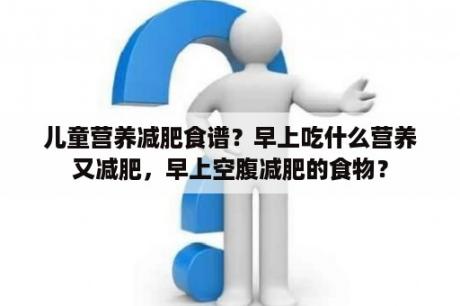 儿童营养减肥食谱？早上吃什么营养又减肥，早上空腹减肥的食物？