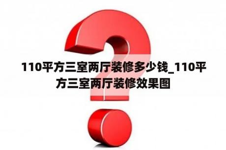 110平方三室两厅装修多少钱_110平方三室两厅装修效果图