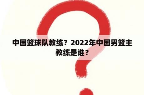 中国篮球队教练？2022年中国男篮主教练是谁？