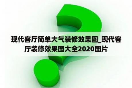 现代客厅简单大气装修效果图_现代客厅装修效果图大全2020图片