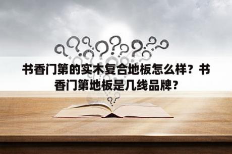 书香门第的实木复合地板怎么样？书香门第地板是几线品牌？