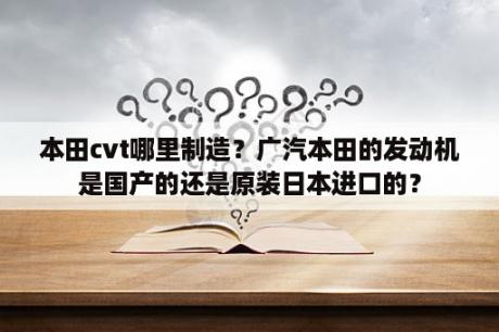 本田cvt哪里制造？广汽本田的发动机是国产的还是原装日本进口的？