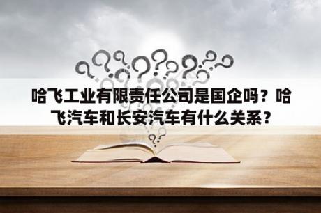 哈飞工业有限责任公司是国企吗？哈飞汽车和长安汽车有什么关系？