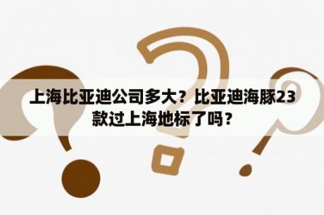 上海比亚迪公司多大？比亚迪海豚23款过上海地标了吗？