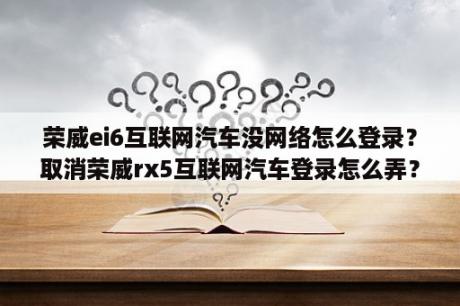 荣威ei6互联网汽车没网络怎么登录？取消荣威rx5互联网汽车登录怎么弄？