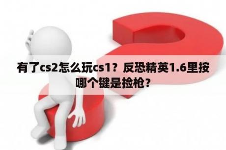 有了cs2怎么玩cs1？反恐精英1.6里按哪个键是捡枪？