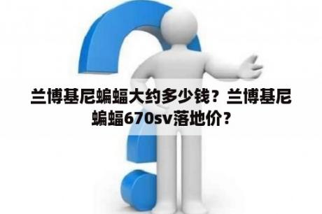 兰博基尼蝙蝠大约多少钱？兰博基尼蝙蝠670sv落地价？