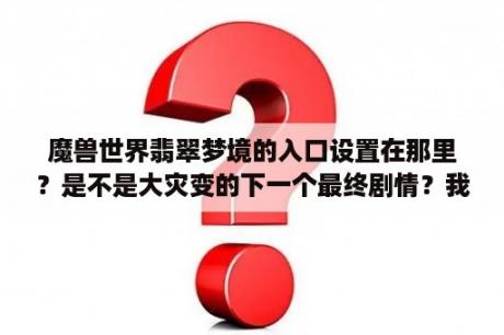 魔兽世界翡翠梦境的入口设置在那里？是不是大灾变的下一个最终剧情？我一路玩都发现一些奇怪入口和地方但？地下城失落之地前置任务是哪个？