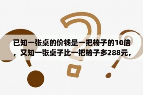 已知一张桌的价钱是一把椅子的10倍，又知一张桌子比一把椅子多288元，一张桌子和一把椅子各多少元？学校买回五套课桌椅一共用去六百元一张桌子的价钱是一把椅子的三倍一张桌子和一把椅子各多少钱？