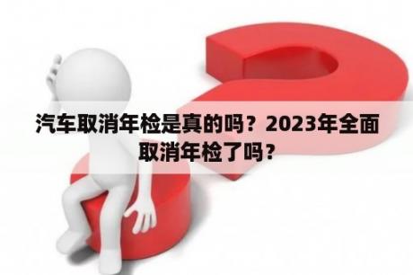 汽车取消年检是真的吗？2023年全面取消年检了吗？