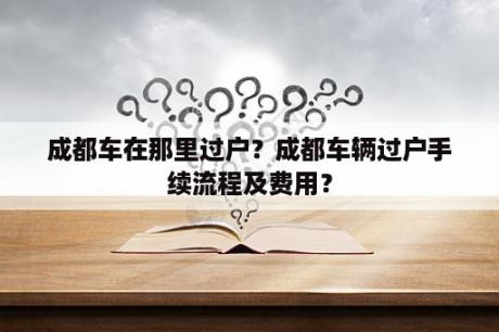 成都车在那里过户？成都车辆过户手续流程及费用？