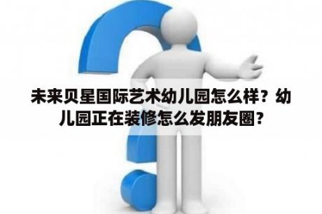 未来贝星国际艺术幼儿园怎么样？幼儿园正在装修怎么发朋友圈？