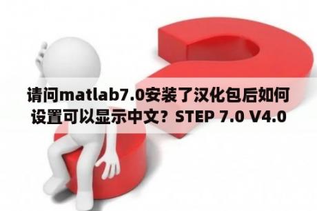 请问matlab7.0安装了汉化包后如何设置可以显示中文？STEP 7.0 V4.0安装步骤？