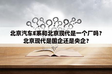 北京汽车E系和北京现代是一个厂吗？北京现代是国企还是央企？