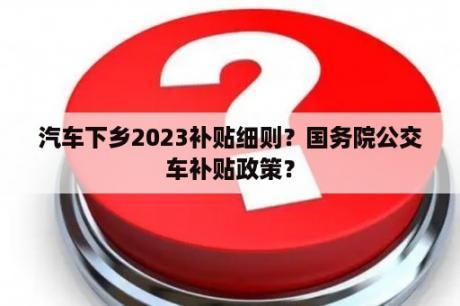 汽车下乡2023补贴细则？国务院公交车补贴政策？