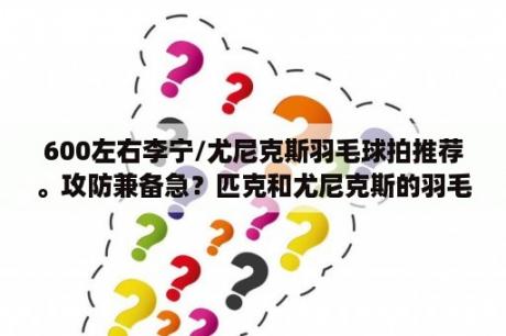 600左右李宁/尤尼克斯羽毛球拍推荐。攻防兼备急？匹克和尤尼克斯的羽毛球拍哪个好？