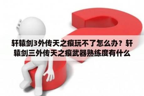 轩辕剑3外传天之痕玩不了怎么办？轩辕剑三外传天之痕武器熟练度有什么用？