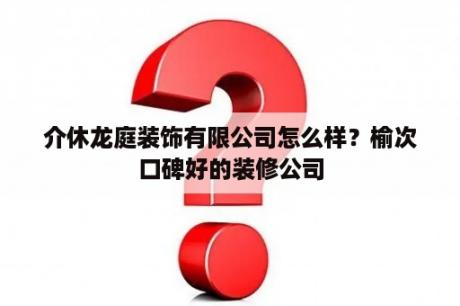 介休龙庭装饰有限公司怎么样？榆次口碑好的装修公司