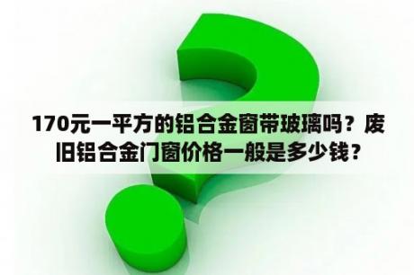 170元一平方的铝合金窗带玻璃吗？废旧铝合金门窗价格一般是多少钱？