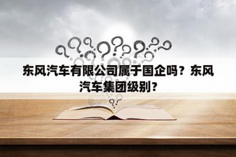 东风汽车有限公司属于国企吗？东风汽车集团级别？