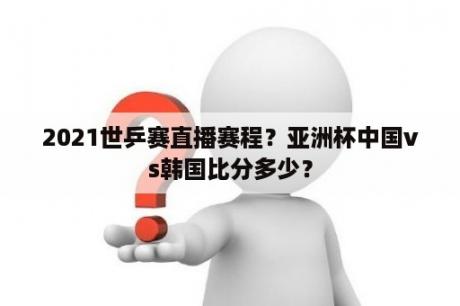 2021世乒赛直播赛程？亚洲杯中国vs韩国比分多少？