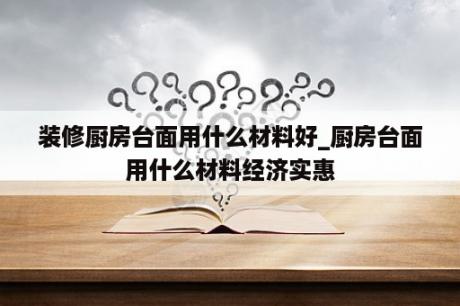 装修厨房台面用什么材料好_厨房台面用什么材料经济实惠