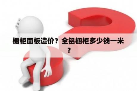 橱柜面板造价？全铝橱柜多少钱一米？