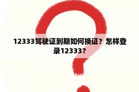 12333驾驶证到期如何换证？怎样登录12333？