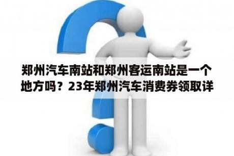 郑州汽车南站和郑州客运南站是一个地方吗？23年郑州汽车消费券领取详细流程？