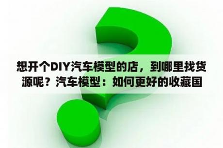 想开个DIY汽车模型的店，到哪里找货源呢？汽车模型：如何更好的收藏国产车模型？