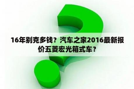 16年别克多钱？汽车之家2016最新报价五菱宏光箱式车？