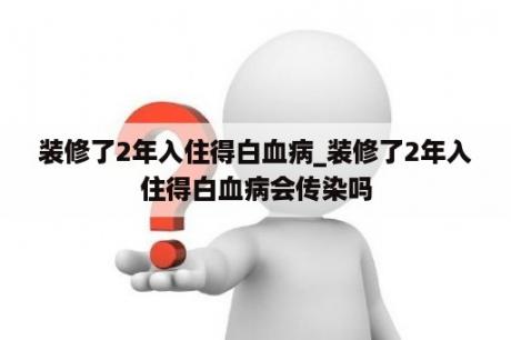 装修了2年入住得白血病_装修了2年入住得白血病会传染吗