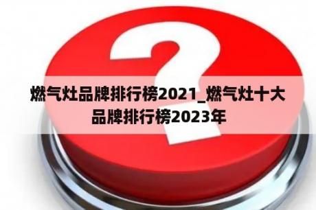 燃气灶品牌排行榜2021_燃气灶十大品牌排行榜2023年