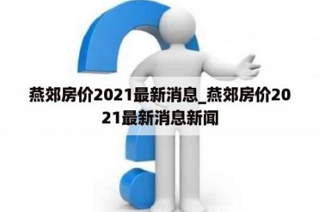 燕郊房价2021最新消息_燕郊房价2021最新消息新闻