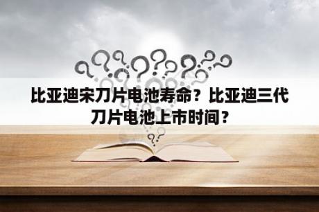 比亚迪宋刀片电池寿命？比亚迪三代刀片电池上市时间？