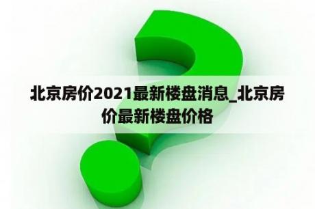 北京房价2021最新楼盘消息_北京房价最新楼盘价格