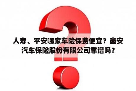 人寿、平安哪家车险保费便宜？鑫安汽车保险股份有限公司靠谱吗？