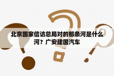 北京国家信访总局对的那条河是什么河？广安建国汽车