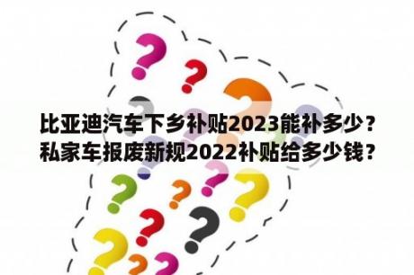 比亚迪汽车下乡补贴2023能补多少？私家车报废新规2022补贴给多少钱？