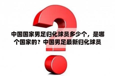 中国国家男足归化球员多少个，是哪个国家的？中国男足最新归化球员