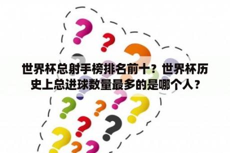 世界杯总射手榜排名前十？世界杯历史上总进球数量最多的是哪个人？