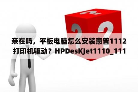 亲在吗，平板电脑怎么安装惠普1112打印机驱动？HPDesKJet1110_1112彩色喷墨打印机不能正常打印？